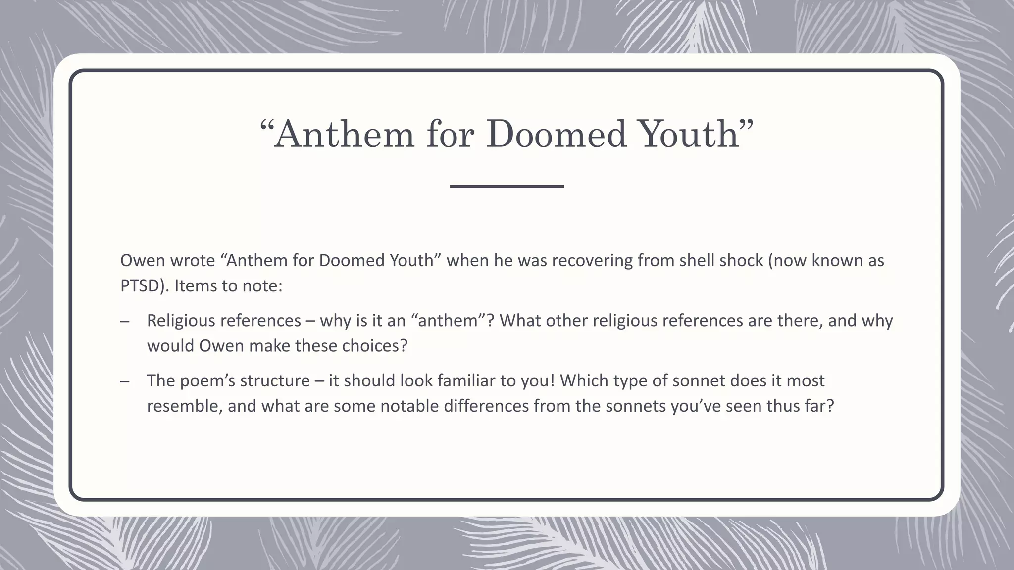 “Anthem for Doomed Youth”
Owen wrote “Anthem for Doomed Youth” when he was recovering from shell shock (now known as
PTSD). Items to note:
– Religious references – why is it an “anthem”? What other religious references are there, and why
would Owen make these choices?
– The poem’s structure – it should look familiar to you! Which type of sonnet does it most
resemble, and what are some notable differences from the sonnets you’ve seen thus far?
 