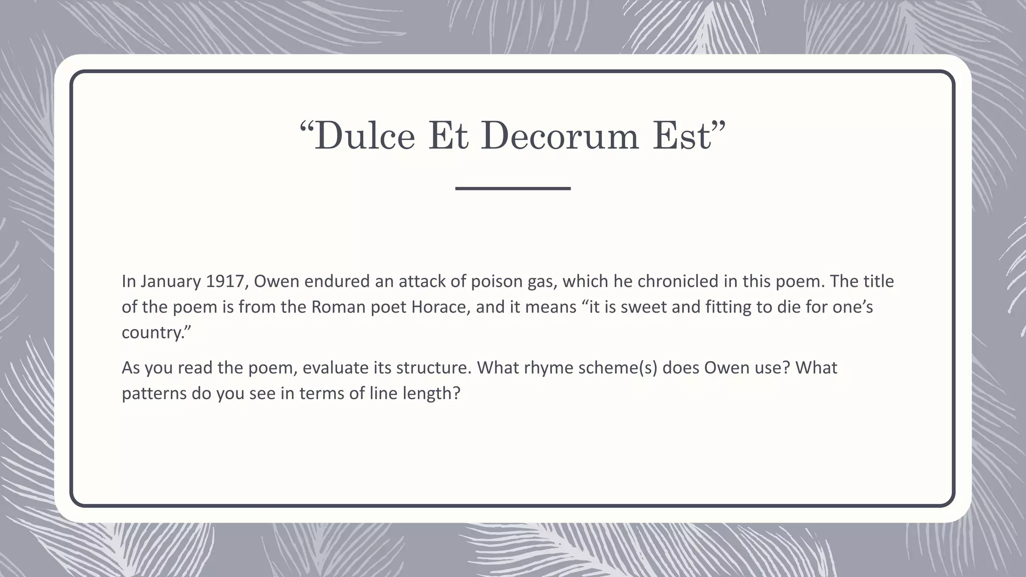 “Dulce Et Decorum Est”
In January 1917, Owen endured an attack of poison gas, which he chronicled in this poem. The title
of the poem is from the Roman poet Horace, and it means “it is sweet and fitting to die for one’s
country.”
As you read the poem, evaluate its structure. What rhyme scheme(s) does Owen use? What
patterns do you see in terms of line length?
 