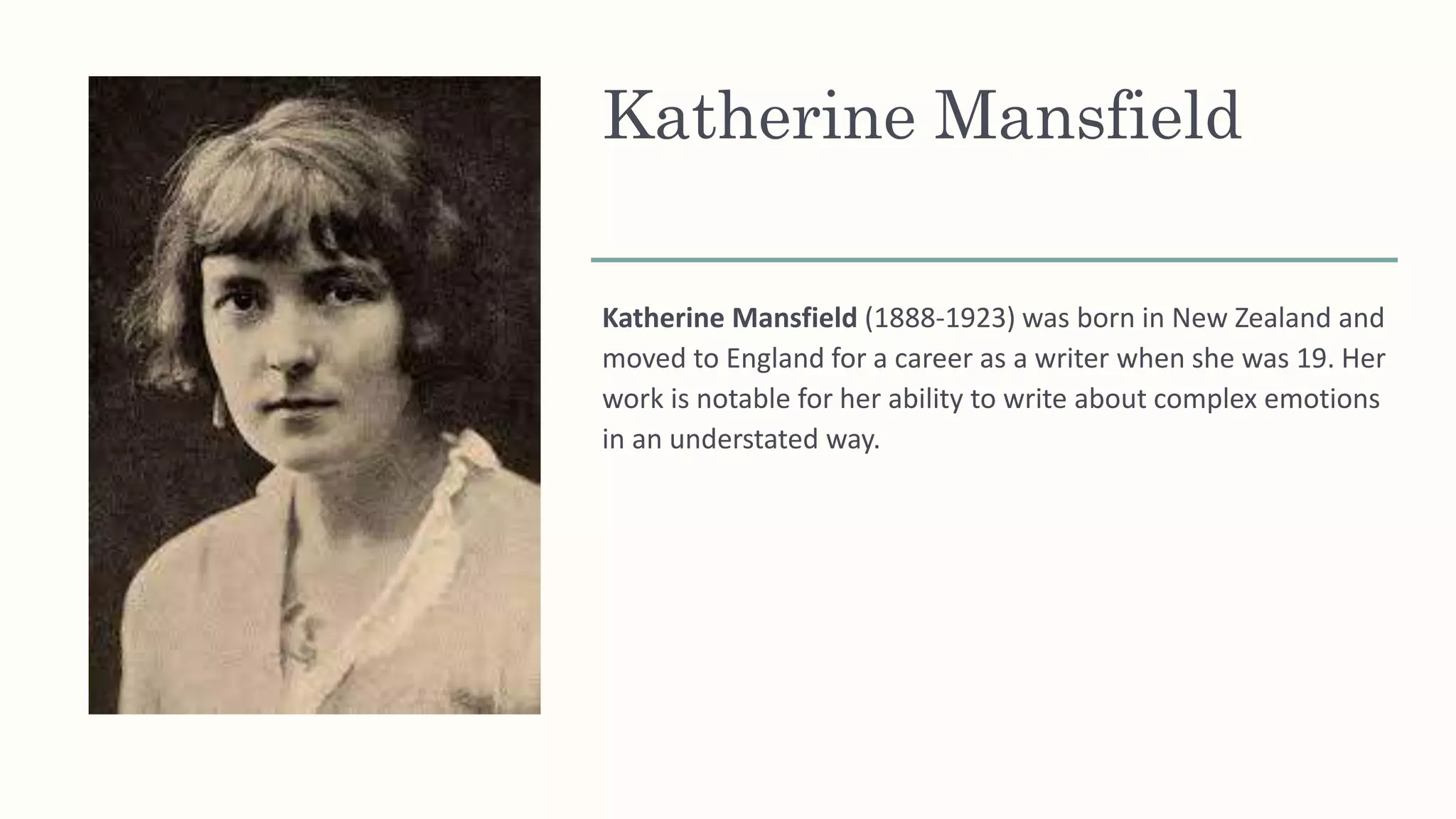 Katherine Mansfield
Katherine Mansfield (1888-1923) was born in New Zealand and
moved to England for a career as a writer when she was 19. Her
work is notable for her ability to write about complex emotions
in an understated way.
 