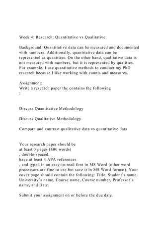 Week 4: Research: Quantitative vs Qualitative
Background: Quantitative data can be measured and documented
with numbers. Additionally, quantitative data can be
represented as quantities. On the other hand, qualitative data is
not measured with numbers, but it is represented by qualities.
For example, I use quantitative methods to conduct my PhD
research because I like working with counts and measures.
Assignment:
Write a research paper the contains the following
:
Discuss Quantitative Methodology
Discuss Qualitative Methodology
Compare and contrast qualitative data vs quantitative data
Your research paper should be
at least 3 pages (800 words)
, double-spaced,
have at least 4 APA references
, and typed in an easy-to-read font in MS Word (other word
processors are fine to use but save it in MS Word format). Your
cover page should contain the following: Title, Student’s name,
University’s name, Course name, Course number, Professor’s
name, and Date.
Submit your assignment on or before the due date.
 