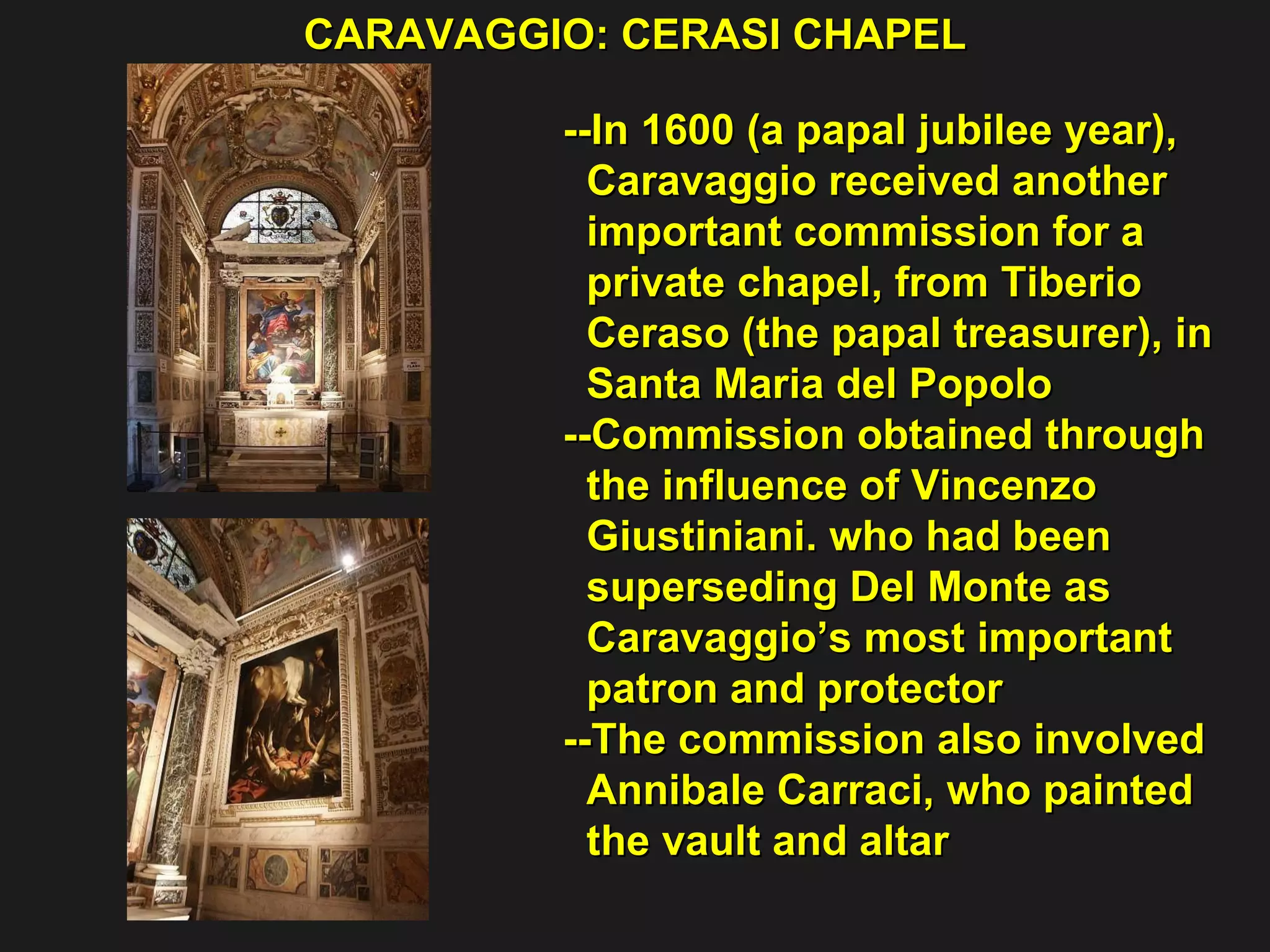 CARAVAGGIO: CERASI CHAPEL  --In 1600 (a papal jubilee year),  Caravaggio received another  important commission for a  private chapel, from Tiberio  Ceraso (the papal treasurer), in  Santa Maria del Popolo  --Commission obtained through  the influence of Vincenzo  Giustiniani. who had been  superseding Del Monte as  Caravaggio’s most important  patron and protector  --The commission also involved  Annibale Carraci, who painted  the vault and altar 
