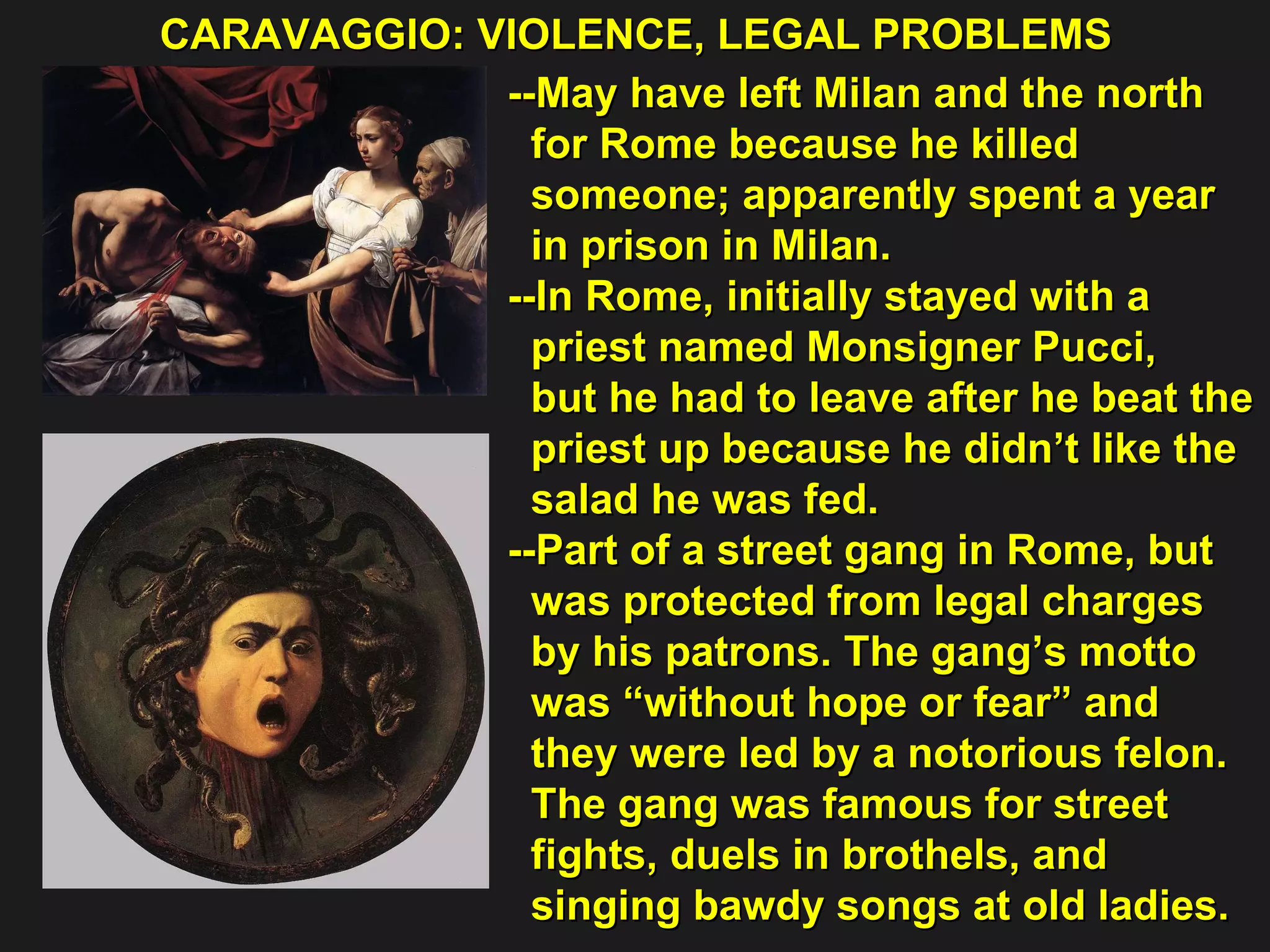 CARAVAGGIO: VIOLENCE, LEGAL PROBLEMS  --May have left Milan and the north  for Rome because he killed  someone; apparently spent a year  in prison in Milan. --In Rome, initially stayed with a  priest named Monsigner Pucci,  but he had to leave after he beat the  priest up because he didn’t like the  salad he was fed. --Part of a street gang in Rome, but  was protected from legal charges  by his patrons. The gang’s motto  was “without hope or fear” and  they were led by a notorious felon.  The gang was famous for street  fights, duels in brothels, and  singing bawdy songs at old ladies. 