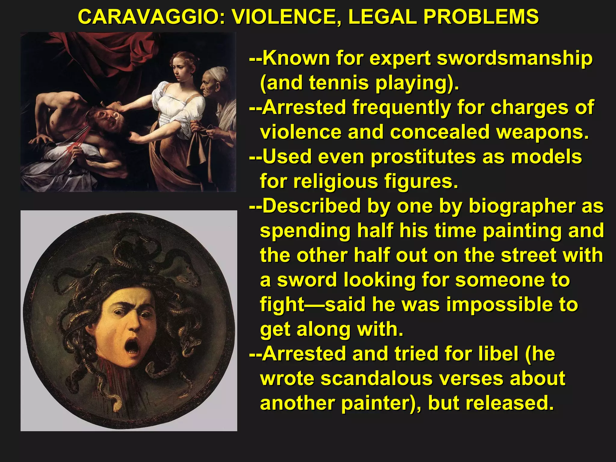 CARAVAGGIO: VIOLENCE, LEGAL PROBLEMS  --Known for expert swordsmanship  (and tennis playing). --Arrested frequently for charges of  violence and concealed weapons. --Used even prostitutes as models  for religious figures. --Described by one by biographer as spending half his time painting and  the other half out on the street with  a sword looking for someone to  fight—said he was impossible to  get along with. --Arrested and tried for libel (he  wrote scandalous verses about  another painter), but released.  