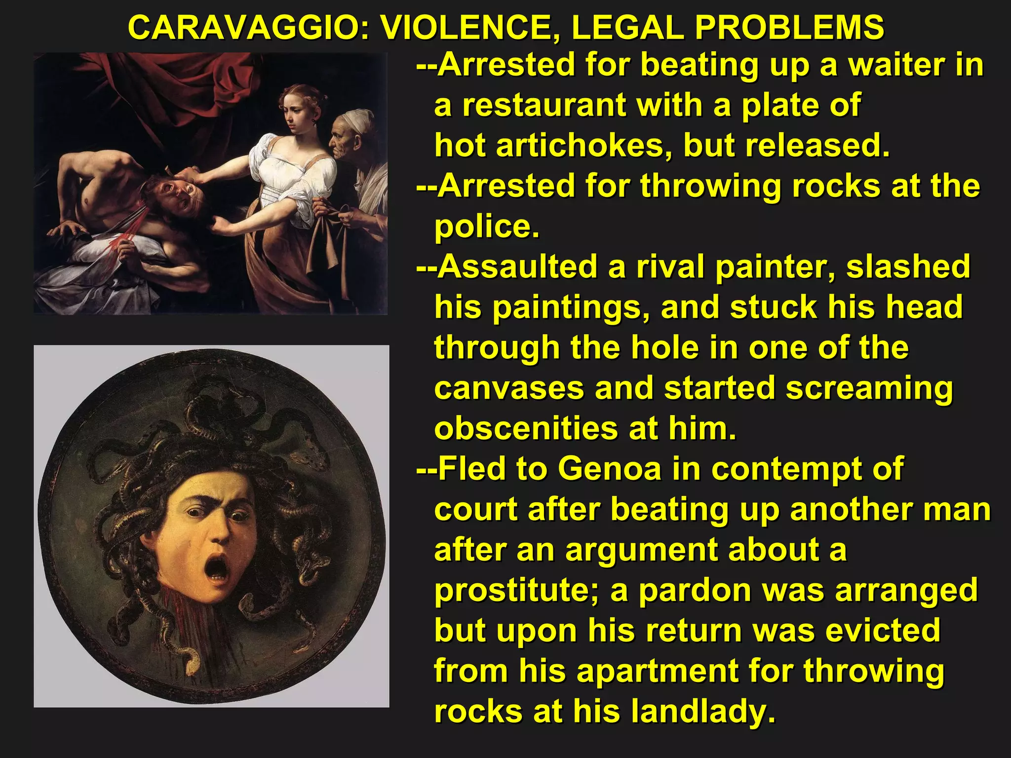 CARAVAGGIO: VIOLENCE, LEGAL PROBLEMS  --Arrested for beating up a waiter in  a restaurant with a plate of  hot artichokes, but released. --Arrested for throwing rocks at the  police. --Assaulted a rival painter, slashed  his paintings, and stuck his head  through the hole in one of the  canvases and started screaming  obscenities at him. --Fled to Genoa in contempt of  court after beating up another man  after an argument about a  prostitute; a pardon was arranged  but upon his return was evicted  from his apartment for throwing  rocks at his landlady. 