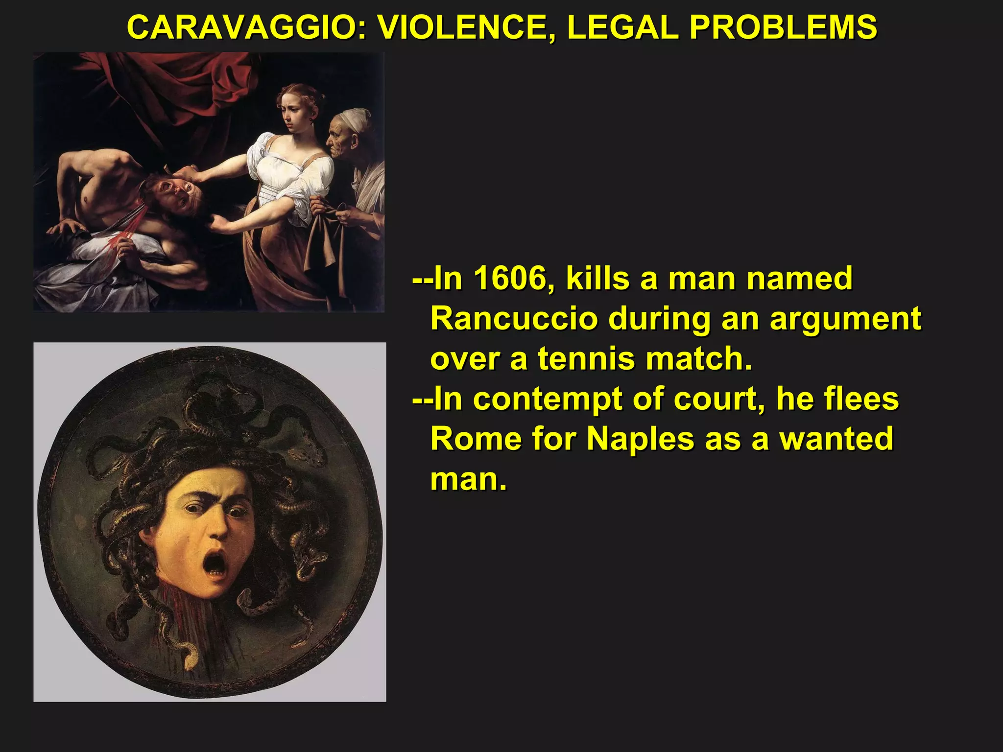 CARAVAGGIO: VIOLENCE, LEGAL PROBLEMS  --In 1606, kills a man named  Rancuccio during an argument  over a tennis match. --In contempt of court, he flees  Rome for Naples as a wanted  man. 