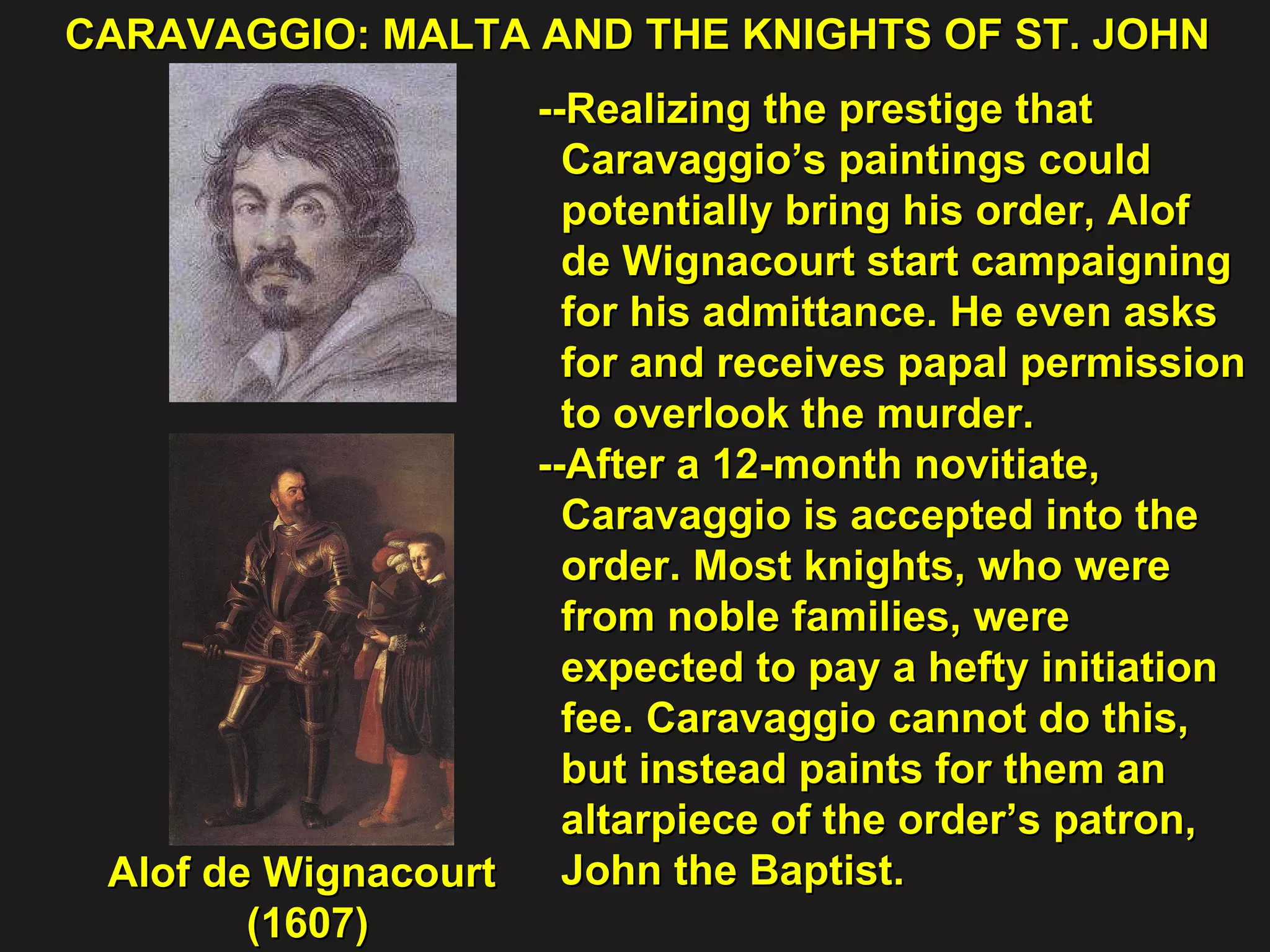 CARAVAGGIO: MALTA AND THE KNIGHTS OF ST. JOHN  Alof de Wignacourt  (1607) --Realizing the prestige that  Caravaggio’s paintings could  potentially bring his order, Alof  de Wignacourt start campaigning  for his admittance. He even asks  for and receives papal permission  to overlook the murder. --After a 12-month novitiate,  Caravaggio is accepted into the  order. Most knights, who were  from noble families, were  expected to pay a hefty initiation  fee. Caravaggio cannot do this,  but instead paints for them an  altarpiece of the order’s patron,  John the Baptist. 