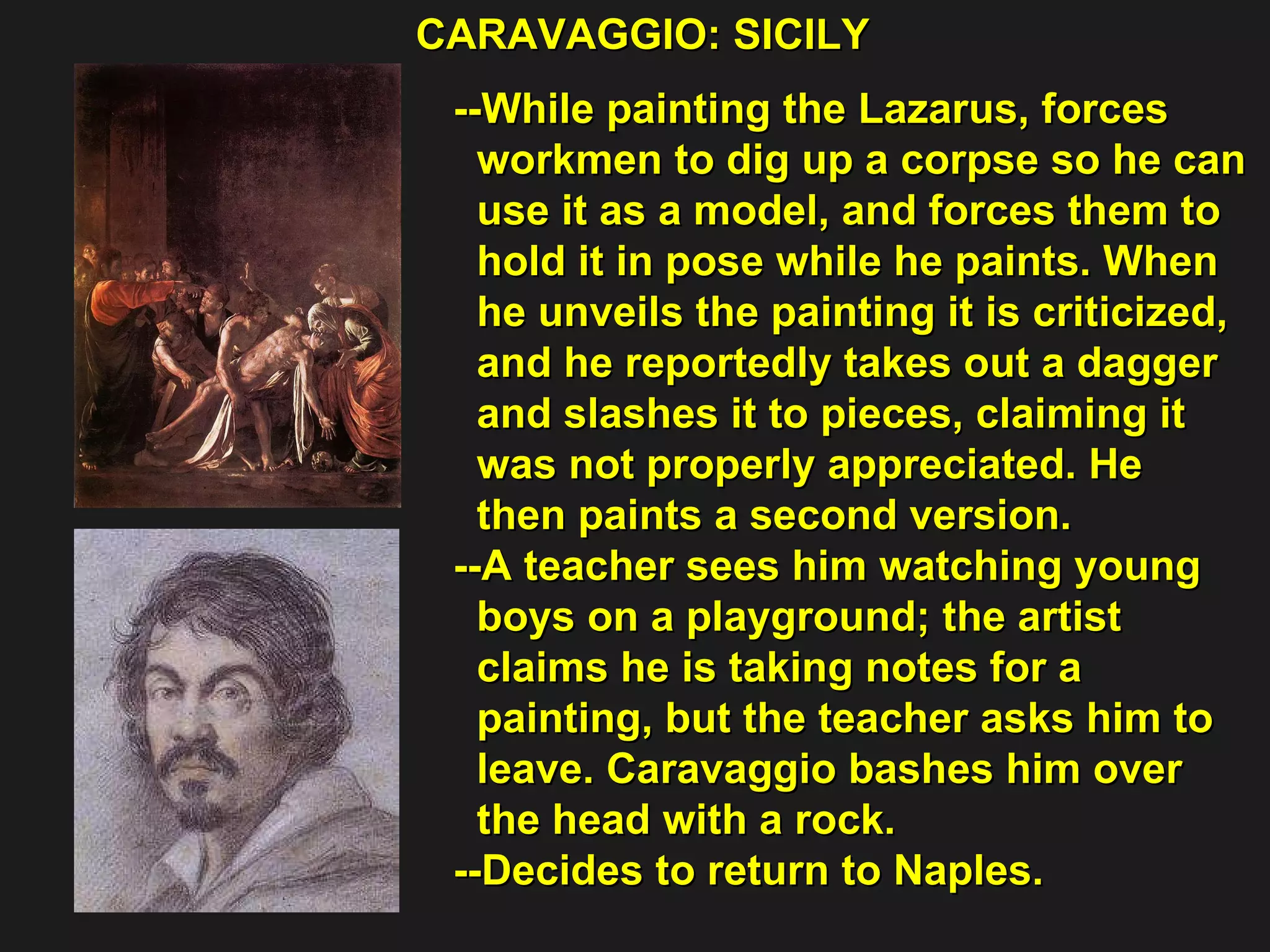 CARAVAGGIO: SICILY  --While painting the Lazarus, forces  workmen to dig up a corpse so he can  use it as a model, and forces them to  hold it in pose while he paints. When  he unveils the painting it is criticized,  and he reportedly takes out a dagger  and slashes it to pieces, claiming it  was not properly appreciated. He  then paints a second version. --A teacher sees him watching young  boys on a playground; the artist  claims he is taking notes for a  painting, but the teacher asks him to  leave. Caravaggio bashes him over  the head with a rock.  --Decides to return to Naples. 