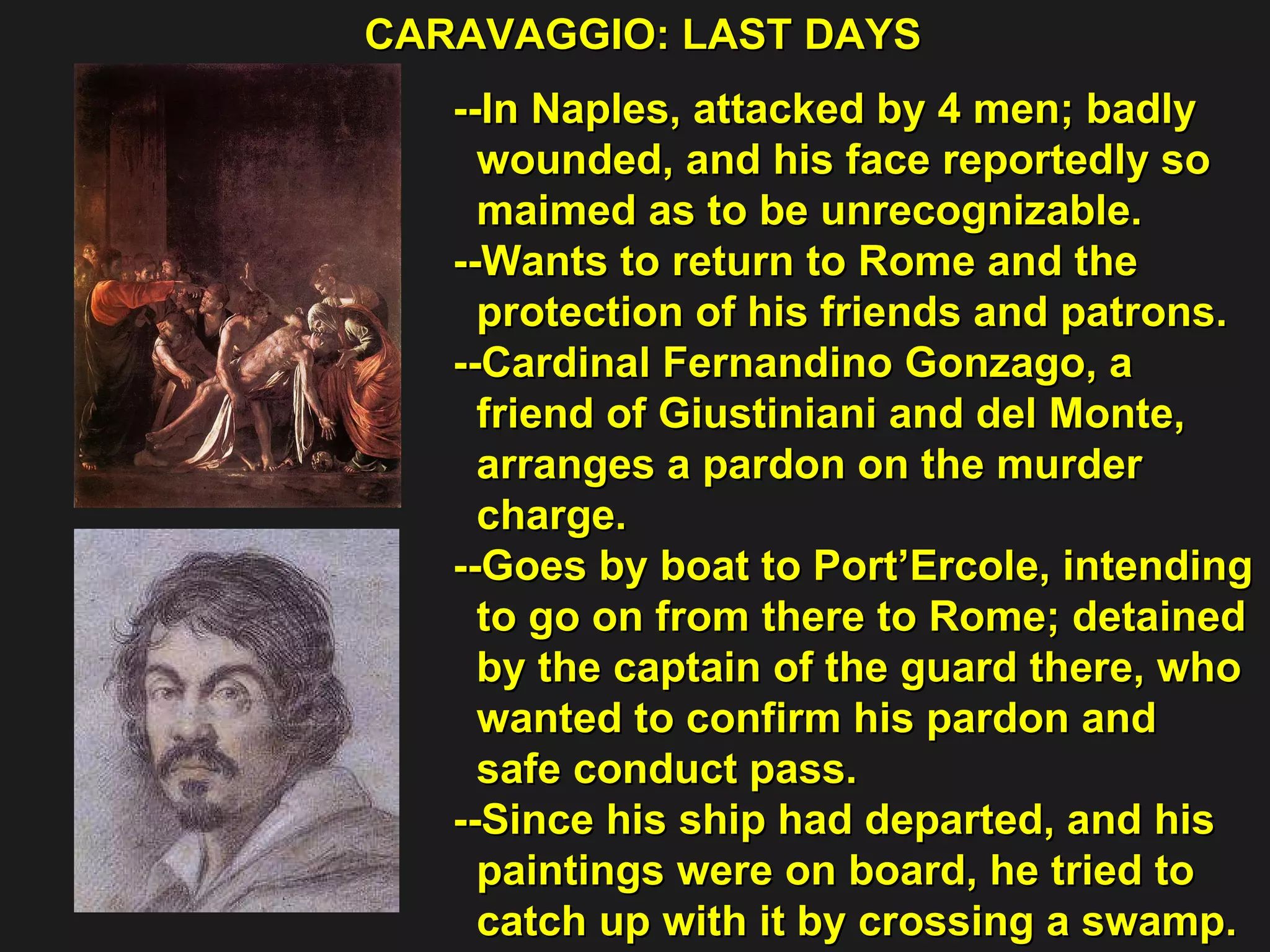 CARAVAGGIO: LAST DAYS  --In Naples, attacked by 4 men; badly  wounded, and his face reportedly so  maimed as to be unrecognizable.  --Wants to return to Rome and the  protection of his friends and patrons. --Cardinal Fernandino Gonzago, a  friend of Giustiniani and del Monte,  arranges a pardon on the murder  charge. --Goes by boat to Port’Ercole, intending  to go on from there to Rome; detained  by the captain of the guard there, who  wanted to confirm his pardon and  safe conduct pass. --Since his ship had departed, and his  paintings were on board, he tried to  catch up with it by crossing a swamp. 