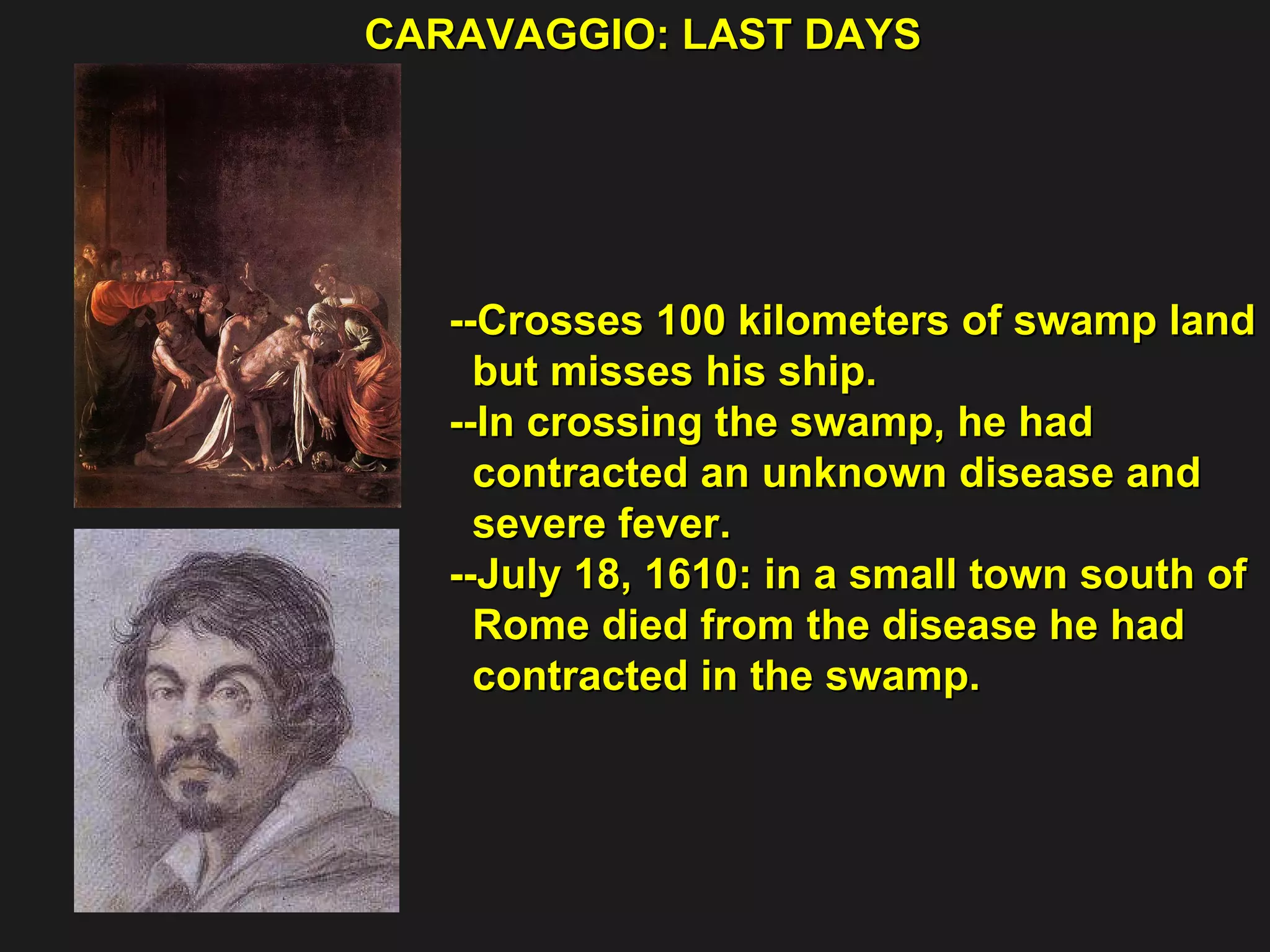 CARAVAGGIO: LAST DAYS  --Crosses 100 kilometers of swamp land  but misses his ship. --In crossing the swamp, he had  contracted an unknown disease and  severe fever. --July 18, 1610: in a small town south of  Rome died from the disease he had  contracted in the swamp. 