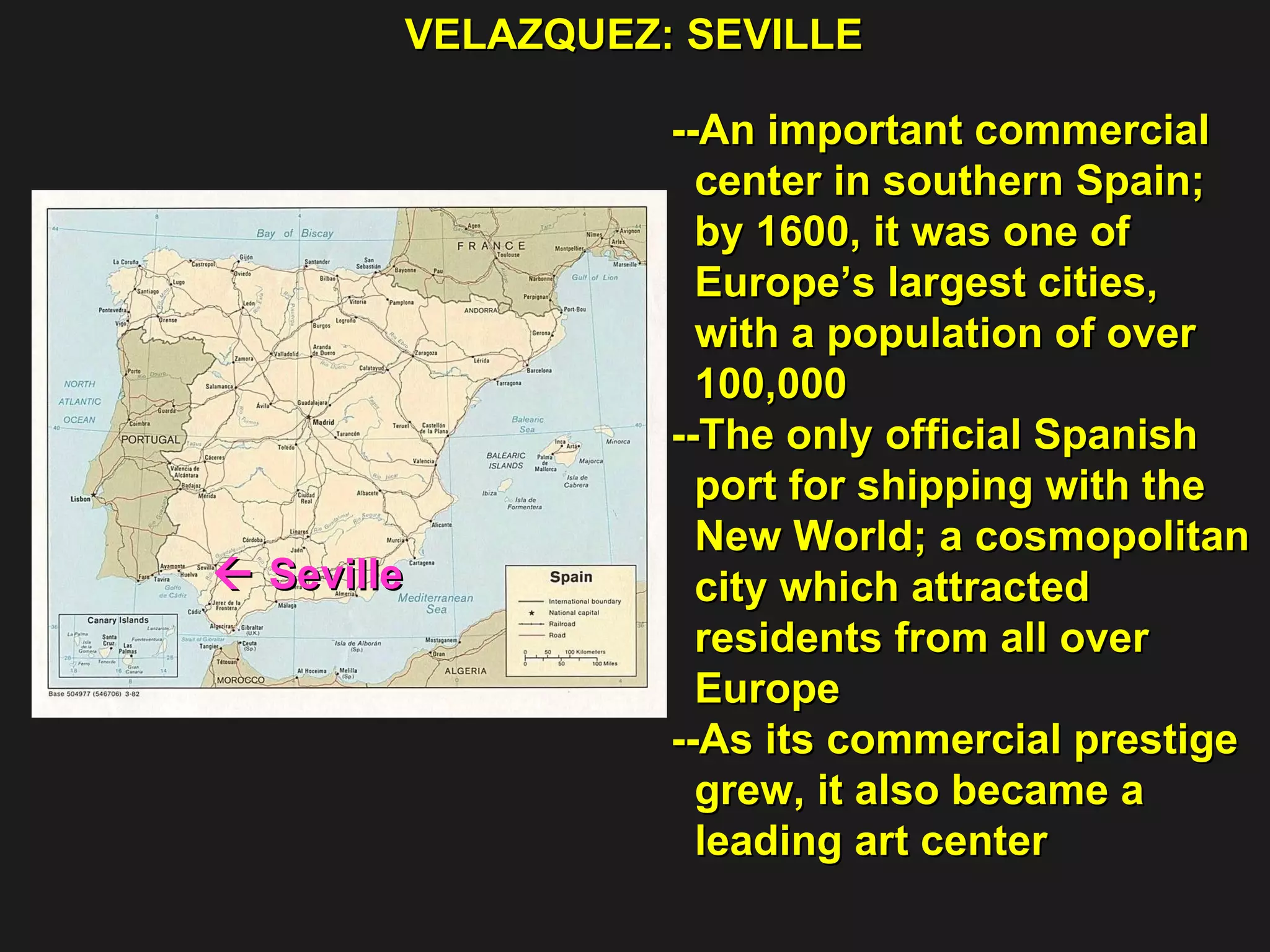 VELAZQUEZ: SEVILLE    Seville  --An important commercial center in southern Spain; by 1600, it was one of  Europe’s largest cities,  with a population of over  100,000 --The only official Spanish  port for shipping with the New World; a cosmopolitan city which attracted  residents from all over  Europe  --As its commercial prestige grew, it also became a  leading art center  