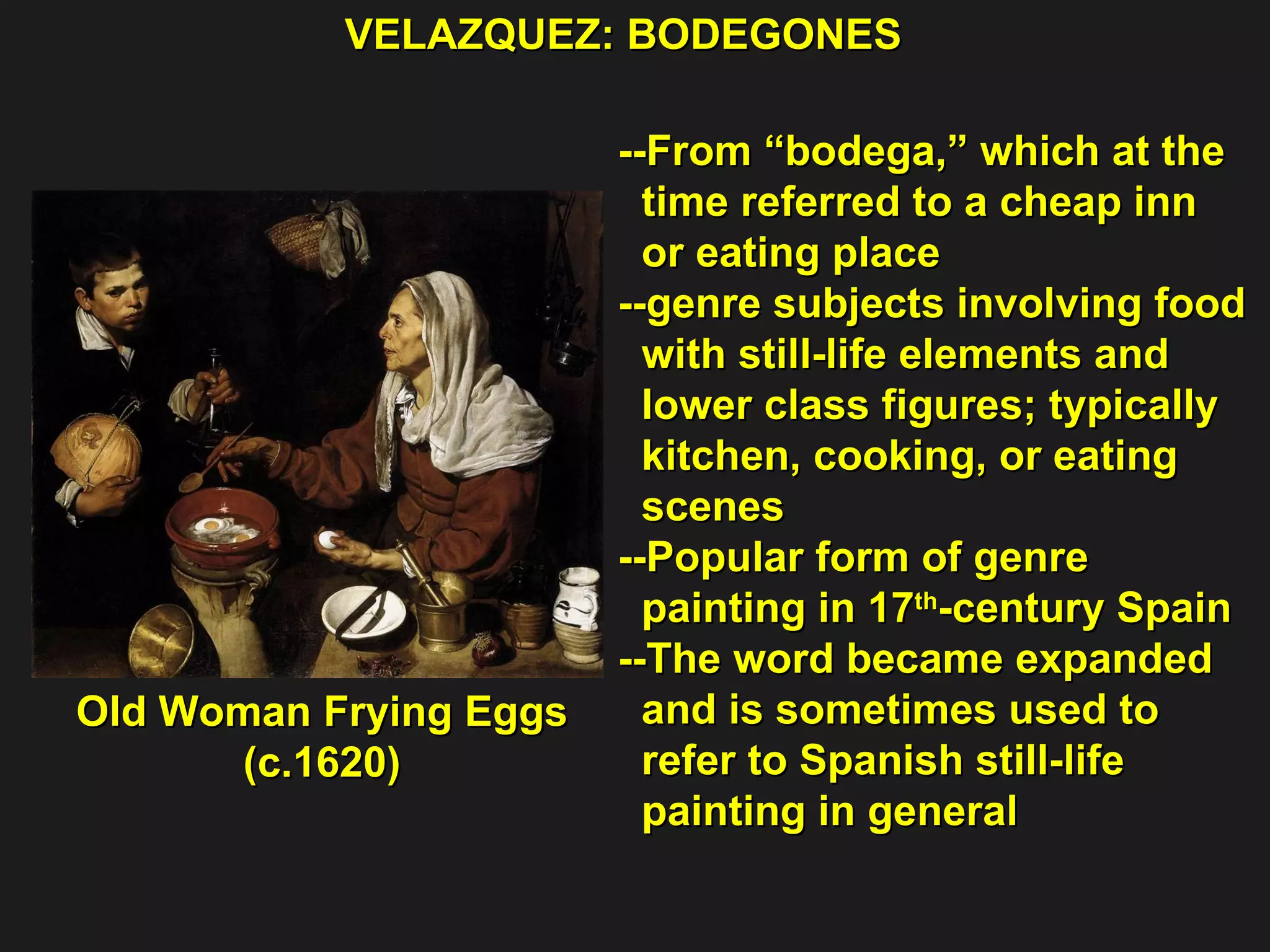 VELAZQUEZ: BODEGONES  Old Woman Frying Eggs  (c.1620) --From “bodega,” which at the  time referred to a cheap inn  or eating place  --genre subjects involving food  with still-life elements and  lower class figures; typically  kitchen, cooking, or eating  scenes --Popular form of genre  painting in 17 th -century Spain --The word became expanded and is sometimes used to refer to Spanish still-life  painting in general 