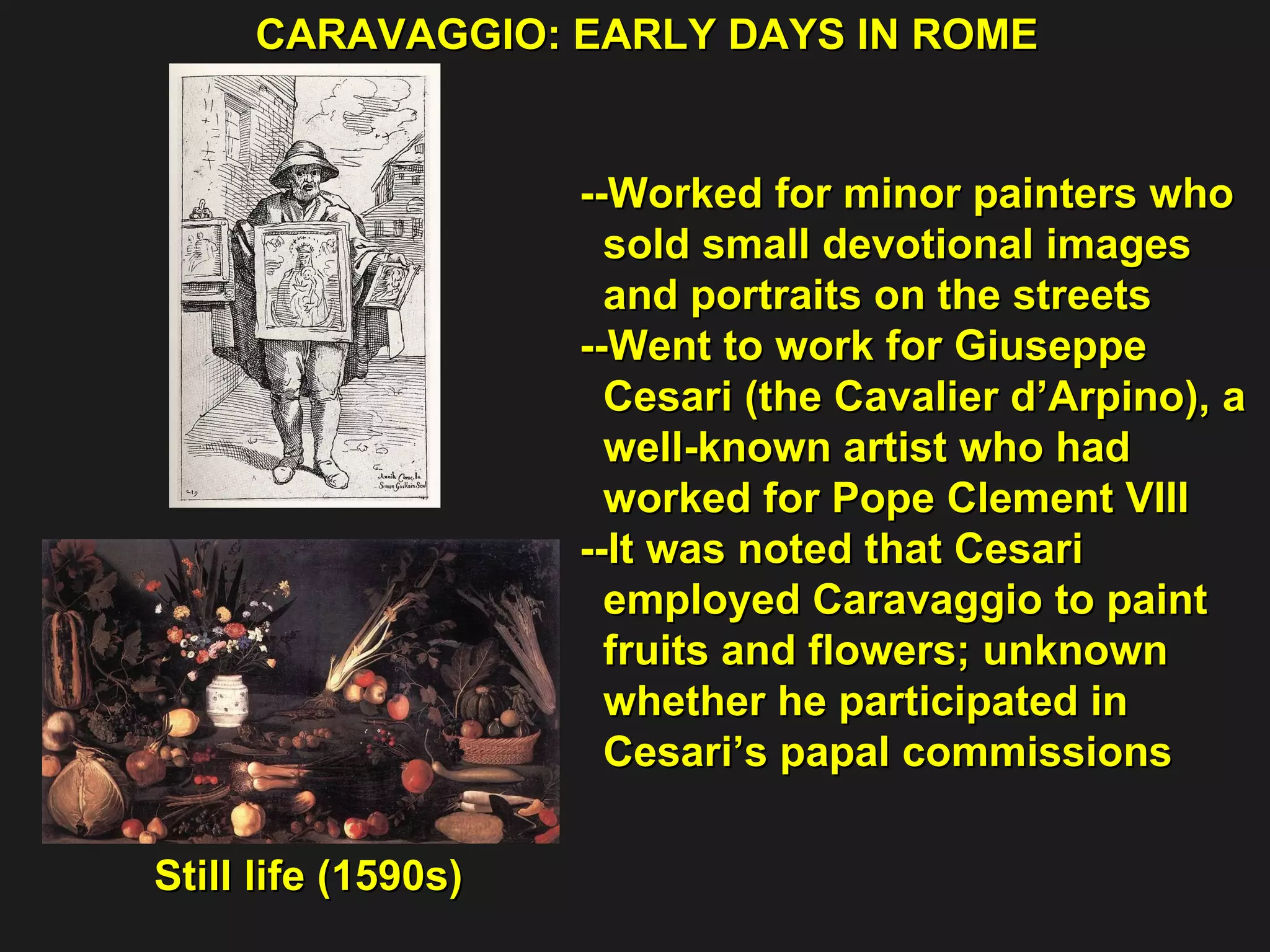 --Worked for minor painters who  sold small devotional images  and portraits on the streets --Went to work for Giuseppe  Cesari (the Cavalier d’Arpino), a  well-known artist who had  worked for Pope Clement VIII --It was noted that Cesari  employed Caravaggio to paint  fruits and flowers; unknown  whether he participated in  Cesari’s papal commissions CARAVAGGIO: EARLY DAYS IN ROME Still life (1590s) 