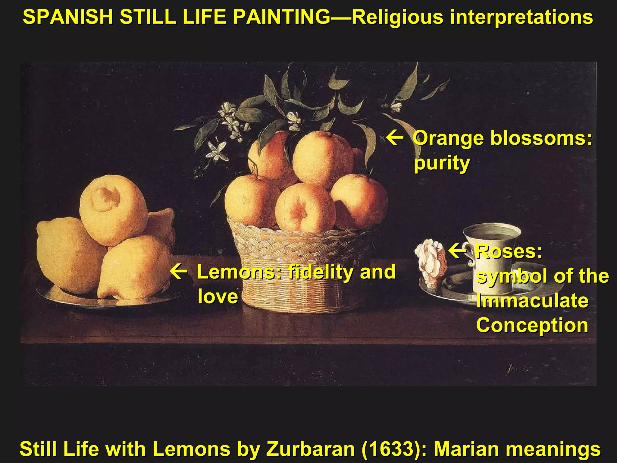 Still Life with Lemons by Zurbaran (1633): Marian meanings    Roses:  symbol of the  Immaculate  Conception     Lemons: fidelity and  love     Orange blossoms:  purity  SPANISH STILL LIFE PAINTING—Religious interpretations 