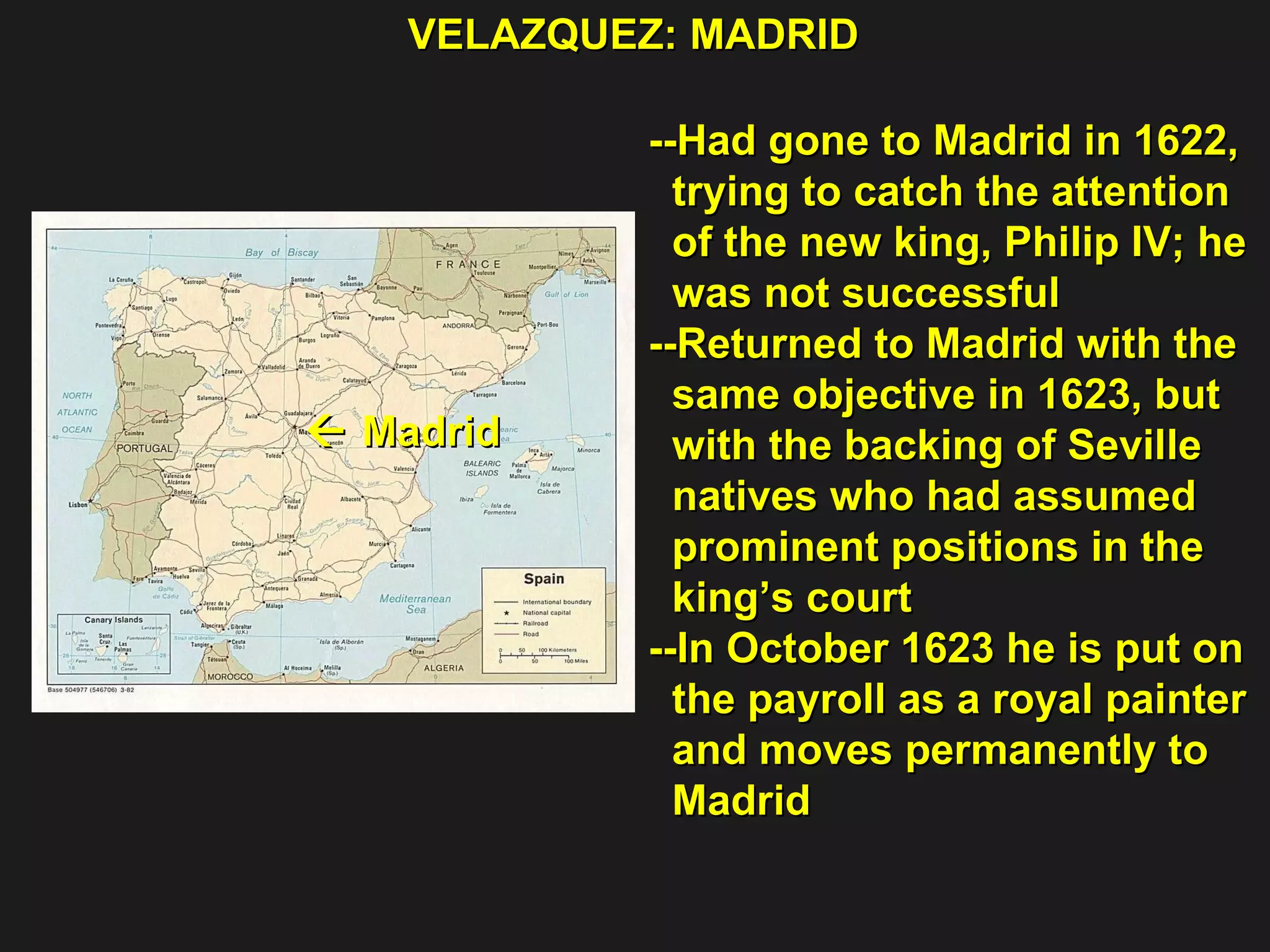VELAZQUEZ: MADRID --Had gone to Madrid in 1622, trying to catch the attention  of the new king, Philip IV; he  was not successful --Returned to Madrid with the  same objective in 1623, but  with the backing of Seville  natives who had assumed  prominent positions in the  king’s court  --In October 1623 he is put on  the payroll as a royal painter and moves permanently to  Madrid    Madrid  