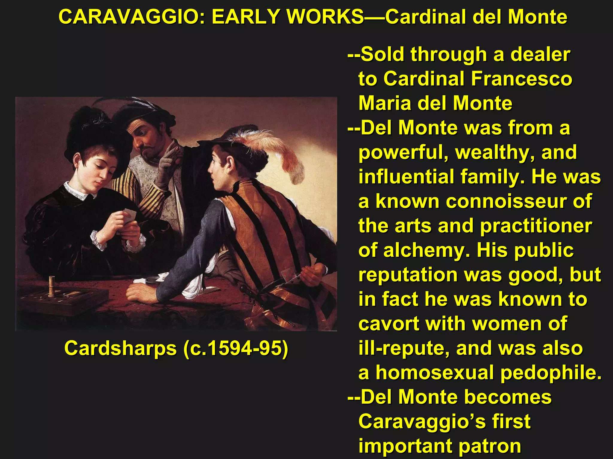 CARAVAGGIO: EARLY WORKS—Cardinal del Monte Cardsharps (c.1594-95) --Sold through a dealer  to Cardinal Francesco  Maria del Monte --Del Monte was from a  powerful, wealthy, and  influential family. He was  a known connoisseur of  the arts and practitioner  of alchemy. His public  reputation was good, but  in fact he was known to  cavort with women of  ill-repute, and was also  a homosexual pedophile. --Del Monte becomes  Caravaggio’s first  important patron 