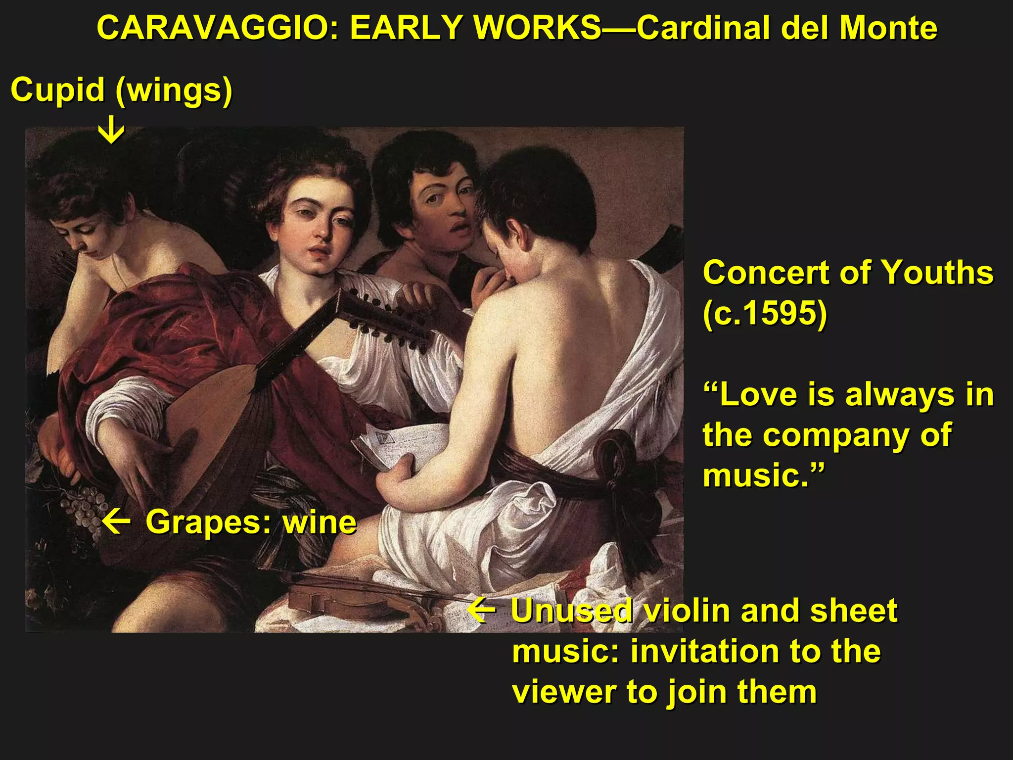 Concert of Youths  (c.1595) “ Love is always in  the company of  music.” Cupid (wings)     Grapes: wine  CARAVAGGIO: EARLY WORKS—Cardinal del Monte    Unused violin and sheet  music: invitation to the  viewer to join them   