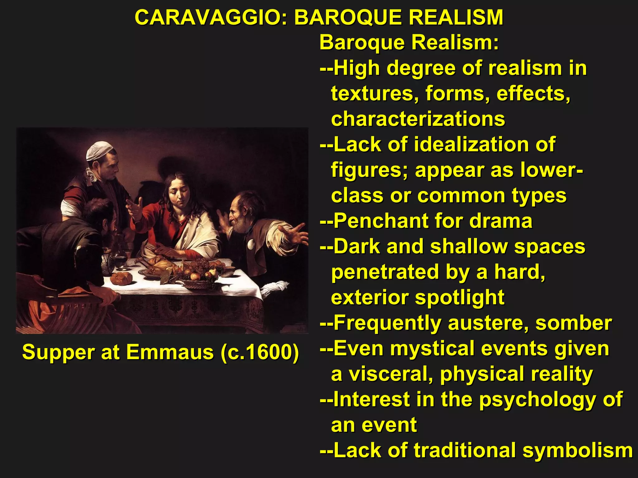 CARAVAGGIO: BAROQUE REALISM  Supper at Emmaus (c.1600)  Baroque Realism: --High degree of realism in  textures, forms, effects,  characterizations --Lack of idealization of  figures; appear as lower- class or common types  --Penchant for drama  --Dark and shallow spaces  penetrated by a hard,  exterior spotlight  --Frequently austere, somber  --Even mystical events given  a visceral, physical reality  --Interest in the psychology of  an event  --Lack of traditional symbolism 