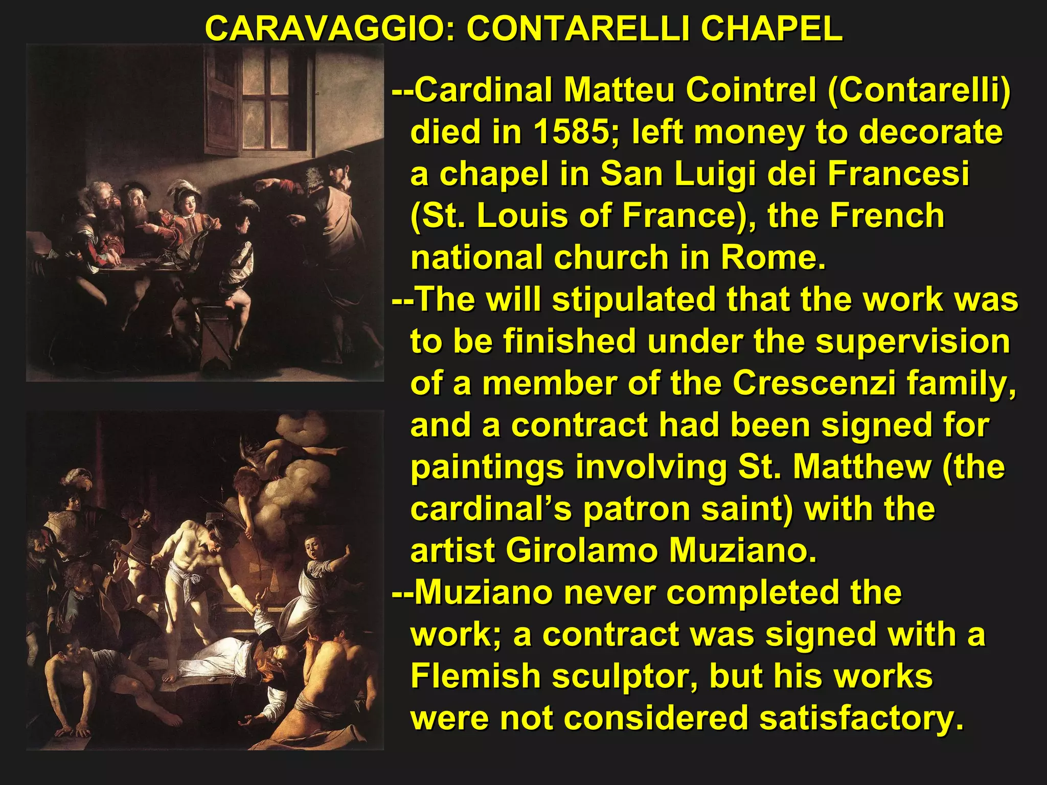 CARAVAGGIO: CONTARELLI CHAPEL  --Cardinal Matteu Cointrel (Contarelli) died in 1585; left money to decorate  a chapel in San Luigi dei Francesi  (St. Louis of France), the French  national church in Rome. --The will stipulated that the work was  to be finished under the supervision  of a member of the Crescenzi family,  and a contract had been signed for  paintings involving St. Matthew (the  cardinal’s patron saint) with the  artist Girolamo Muziano.  --Muziano never completed the  work; a contract was signed with a  Flemish sculptor, but his works  were not considered satisfactory. 