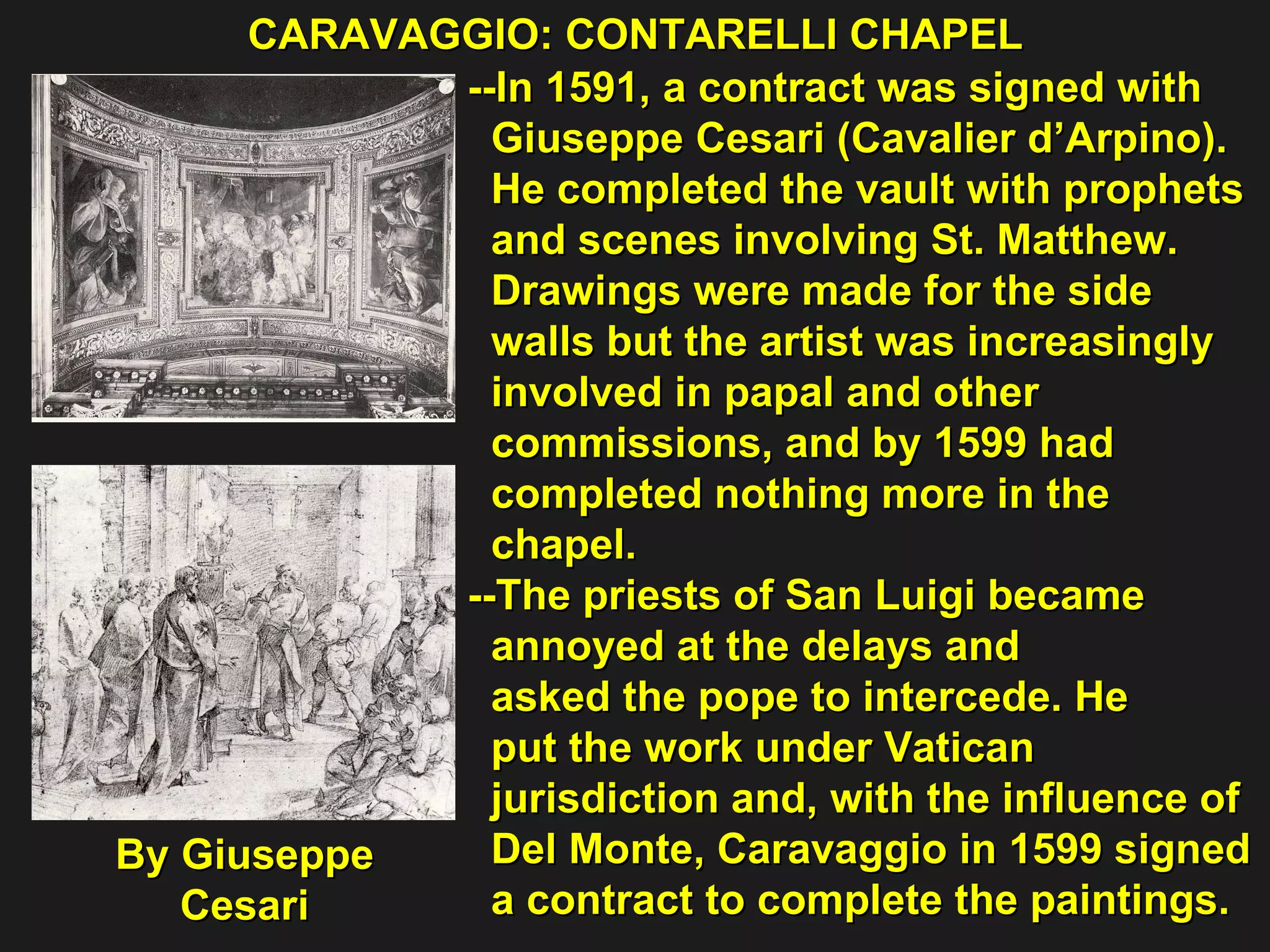 CARAVAGGIO: CONTARELLI CHAPEL  --In 1591, a contract was signed with  Giuseppe Cesari (Cavalier d’Arpino).  He completed the vault with prophets  and scenes involving St. Matthew. Drawings were made for the side  walls but the artist was increasingly  involved in papal and other  commissions, and by 1599 had  completed nothing more in the  chapel. --The priests of San Luigi became  annoyed at the delays and  asked the pope to intercede. He  put the work under Vatican  jurisdiction and, with the influence of  Del Monte, Caravaggio in 1599 signed  a contract to complete the paintings. By Giuseppe Cesari 