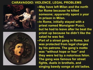 CARAVAGGIO: VIOLENCE, LEGAL PROBLEMS  --May have left Milan and the north  for Rome because he killed  someone; apparently spent a year  in prison in Milan. --In Rome, initially stayed with a  priest named Monsigner Pucci,  but he had to leave after he beat the  priest up because he didn’t like the  salad he was fed. --Part of a street gang in Rome, but  was protected from legal charges  by his patrons. The gang’s motto  was “without hope or fear” and  they were led by a notorious felon.  The gang was famous for street  fights, duels in brothels, and  singing bawdy songs at old ladies. 