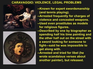CARAVAGGIO: VIOLENCE, LEGAL PROBLEMS  --Known for expert swordsmanship  (and tennis playing). --Arrested frequently for charges of  violence and concealed weapons. --Used even prostitutes as models  for religious figures. --Described by one by biographer as spending half his time painting and  the other half out on the street with  a sword looking for someone to  fight—said he was impossible to  get along with. --Arrested and tried for libel (he  wrote scandalous verses about  another painter), but released.  