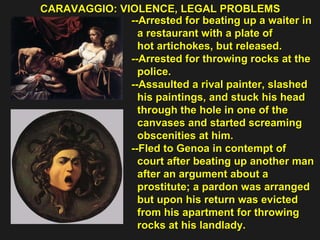 CARAVAGGIO: VIOLENCE, LEGAL PROBLEMS  --Arrested for beating up a waiter in  a restaurant with a plate of  hot artichokes, but released. --Arrested for throwing rocks at the  police. --Assaulted a rival painter, slashed  his paintings, and stuck his head  through the hole in one of the  canvases and started screaming  obscenities at him. --Fled to Genoa in contempt of  court after beating up another man  after an argument about a  prostitute; a pardon was arranged  but upon his return was evicted  from his apartment for throwing  rocks at his landlady. 