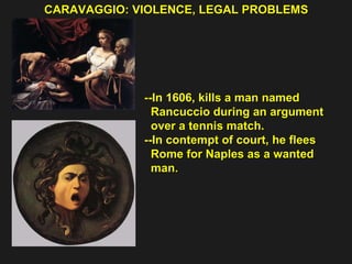 CARAVAGGIO: VIOLENCE, LEGAL PROBLEMS  --In 1606, kills a man named  Rancuccio during an argument  over a tennis match. --In contempt of court, he flees  Rome for Naples as a wanted  man. 