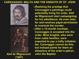 CARAVAGGIO: MALTA AND THE KNIGHTS OF ST. JOHN  Alof de Wignacourt  (1607) --Realizing the prestige that  Caravaggio’s paintings could  potentially bring his order, Alof  de Wignacourt start campaigning  for his admittance. He even asks  for and receives papal permission  to overlook the murder. --After a 12-month novitiate,  Caravaggio is accepted into the  order. Most knights, who were  from noble families, were  expected to pay a hefty initiation  fee. Caravaggio cannot do this,  but instead paints for them an  altarpiece of the order’s patron,  John the Baptist. 