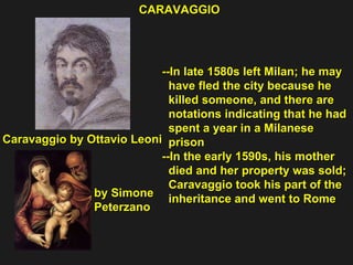 --In late 1580s left Milan; he may  have fled the city because he killed someone, and there are  notations indicating that he had  spent a year in a Milanese  prison --In the early 1590s, his mother  died and her property was sold; Caravaggio took his part of the  inheritance and went to Rome CARAVAGGIO Caravaggio by Ottavio Leoni by Simone Peterzano 