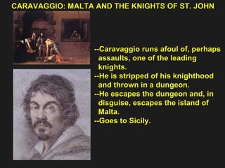 CARAVAGGIO: MALTA AND THE KNIGHTS OF ST. JOHN  --Caravaggio runs afoul of, perhaps  assaults, one of the leading  knights. --He is stripped of his knighthood  and thrown in a dungeon. --He escapes the dungeon and, in  disguise, escapes the island of  Malta. --Goes to Sicily. 