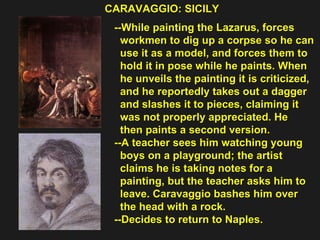 CARAVAGGIO: SICILY  --While painting the Lazarus, forces  workmen to dig up a corpse so he can  use it as a model, and forces them to  hold it in pose while he paints. When  he unveils the painting it is criticized,  and he reportedly takes out a dagger  and slashes it to pieces, claiming it  was not properly appreciated. He  then paints a second version. --A teacher sees him watching young  boys on a playground; the artist  claims he is taking notes for a  painting, but the teacher asks him to  leave. Caravaggio bashes him over  the head with a rock.  --Decides to return to Naples. 