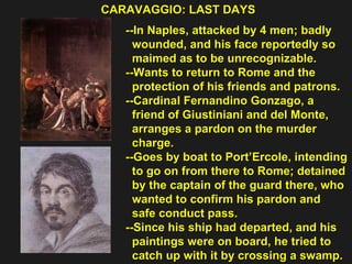CARAVAGGIO: LAST DAYS  --In Naples, attacked by 4 men; badly  wounded, and his face reportedly so  maimed as to be unrecognizable.  --Wants to return to Rome and the  protection of his friends and patrons. --Cardinal Fernandino Gonzago, a  friend of Giustiniani and del Monte,  arranges a pardon on the murder  charge. --Goes by boat to Port’Ercole, intending  to go on from there to Rome; detained  by the captain of the guard there, who  wanted to confirm his pardon and  safe conduct pass. --Since his ship had departed, and his  paintings were on board, he tried to  catch up with it by crossing a swamp. 