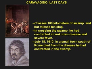 CARAVAGGIO: LAST DAYS  --Crosses 100 kilometers of swamp land  but misses his ship. --In crossing the swamp, he had  contracted an unknown disease and  severe fever. --July 18, 1610: in a small town south of  Rome died from the disease he had  contracted in the swamp. 