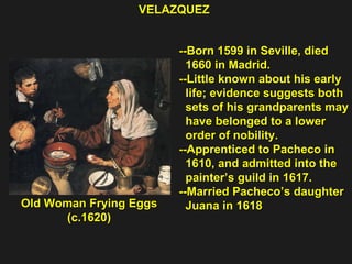 Old Woman Frying Eggs (c.1620) VELAZQUEZ  --Born 1599 in Seville, died  1660 in Madrid. --Little known about his early  life; evidence suggests both sets of his grandparents may have belonged to a lower  order of nobility. --Apprenticed to Pacheco in  1610, and admitted into the painter’s guild in 1617. --Married Pacheco’s daughter Juana in 1618 