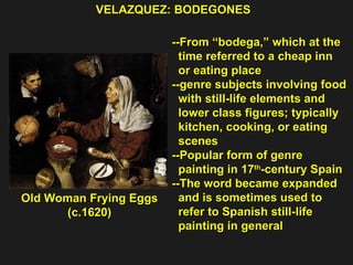 VELAZQUEZ: BODEGONES  Old Woman Frying Eggs  (c.1620) --From “bodega,” which at the  time referred to a cheap inn  or eating place  --genre subjects involving food  with still-life elements and  lower class figures; typically  kitchen, cooking, or eating  scenes --Popular form of genre  painting in 17 th -century Spain --The word became expanded and is sometimes used to refer to Spanish still-life  painting in general 