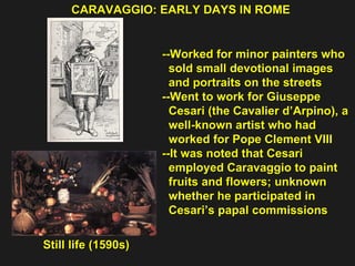 --Worked for minor painters who  sold small devotional images  and portraits on the streets --Went to work for Giuseppe  Cesari (the Cavalier d’Arpino), a  well-known artist who had  worked for Pope Clement VIII --It was noted that Cesari  employed Caravaggio to paint  fruits and flowers; unknown  whether he participated in  Cesari’s papal commissions CARAVAGGIO: EARLY DAYS IN ROME Still life (1590s) 