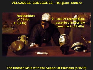 VELAZQUEZ: BODEGONES—Religious content The Kitchen Maid with the Supper at Emmaus (c.1618) Recognition of Christ    (faith)    Lack of recognition, absorbed in worldly  cares (lack of faith) 
