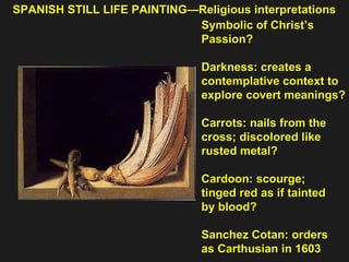 SPANISH STILL LIFE PAINTING—Religious interpretations Symbolic of Christ’s Passion? Darkness: creates a  contemplative context to explore covert meanings? Carrots: nails from the cross; discolored like  rusted metal? Cardoon: scourge;  tinged red as if tainted  by blood? Sanchez Cotan: orders  as Carthusian in 1603 