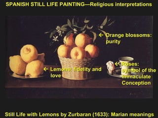 Still Life with Lemons by Zurbaran (1633): Marian meanings    Roses:  symbol of the  Immaculate  Conception     Lemons: fidelity and  love     Orange blossoms:  purity  SPANISH STILL LIFE PAINTING—Religious interpretations 