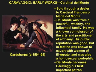 CARAVAGGIO: EARLY WORKS—Cardinal del Monte Cardsharps (c.1594-95) --Sold through a dealer  to Cardinal Francesco  Maria del Monte --Del Monte was from a  powerful, wealthy, and  influential family. He was  a known connoisseur of  the arts and practitioner  of alchemy. His public  reputation was good, but  in fact he was known to  cavort with women of  ill-repute, and was also  a homosexual pedophile. --Del Monte becomes  Caravaggio’s first  important patron 