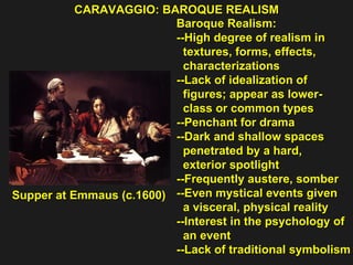 CARAVAGGIO: BAROQUE REALISM  Supper at Emmaus (c.1600)  Baroque Realism: --High degree of realism in  textures, forms, effects,  characterizations --Lack of idealization of  figures; appear as lower- class or common types  --Penchant for drama  --Dark and shallow spaces  penetrated by a hard,  exterior spotlight  --Frequently austere, somber  --Even mystical events given  a visceral, physical reality  --Interest in the psychology of  an event  --Lack of traditional symbolism 