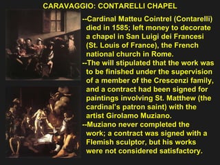 CARAVAGGIO: CONTARELLI CHAPEL  --Cardinal Matteu Cointrel (Contarelli) died in 1585; left money to decorate  a chapel in San Luigi dei Francesi  (St. Louis of France), the French  national church in Rome. --The will stipulated that the work was  to be finished under the supervision  of a member of the Crescenzi family,  and a contract had been signed for  paintings involving St. Matthew (the  cardinal’s patron saint) with the  artist Girolamo Muziano.  --Muziano never completed the  work; a contract was signed with a  Flemish sculptor, but his works  were not considered satisfactory. 