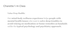 Charette 1: In Class
Value Prop Madlib:
Our mind-body wellness experience helps people with
mental health issues who want to solve deep troubles to
avoid relying on medication or home remedies as bandaids
unlike the typical psychology and psychiatry approach.
 