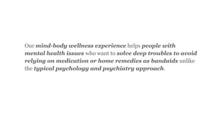 Our mind-body wellness experience helps people with
mental health issues who want to solve deep troubles to avoid
relying on medication or home remedies as bandaids unlike
the typical psychology and psychiatry approach.
 