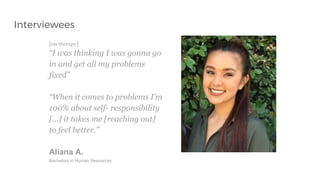 [on therapy]
“I was thinking I was gonna go
in and get all my problems
fixed”
“When it comes to problems I’m
100% about self- responsibility
[...] it takes me [reaching out]
to feel better.”
Aliana A.
Bachelors in Human Resources
Interviewees
 