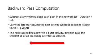 Backward Pass Computation
• Subtract activity times along each path in the network (LF - Duration =
LS).
• Carry the late start (LS) to the next activity where it becomes its late
finish (LF) unless
• The next succeeding activity is a burst activity, in which case the
smallest LF of all preceding activities is selected.
6–21
 