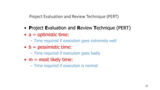 Project Evaluation and Review Technique (PERT)
28
• Project Evaluation and Review Technique (PERT)
• a = optimistic time:
– Time required if execution goes extremely well
• b = pessimistic time:
– Time required if execution goes badly
• m = most likely time:
– Time required if execution is normal
 