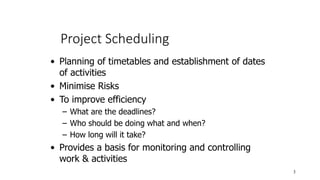 Project Scheduling
3
• Planning of timetables and establishment of dates
of activities
• Minimise Risks
• To improve efficiency
– What are the deadlines?
– Who should be doing what and when?
– How long will it take?
• Provides a basis for monitoring and controlling
work & activities
 
