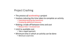 Project Crashing
• The process of accelerating a project
• Involves reducing the time taken to complete an activity
• Extending working day (overtime)
• Employing additional resources
• Making a trade-off between time and cost
• Reduce time = increased cost
• Limit to available cost
• Take a staged approach
• Minimum time in which an activity can be done
• Minimum crash time
41
 
