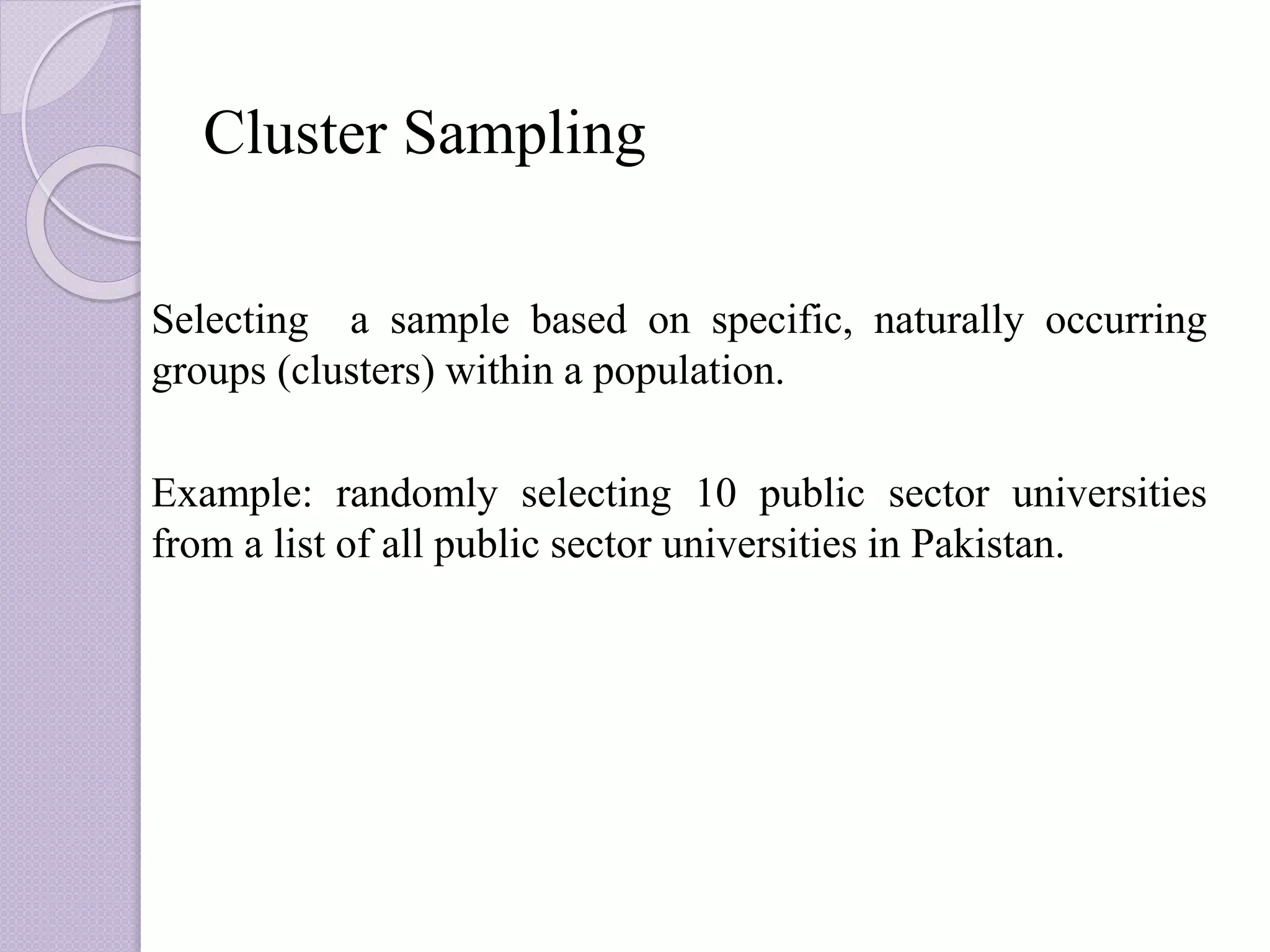 Cluster Sampling
Selecting a sample based on specific, naturally occurring
groups (clusters) within a population.
Example: randomly selecting 10 public sector universities
from a list of all public sector universities in Pakistan.
 